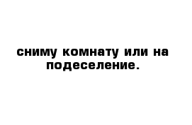 сниму комнату или на подеселение.